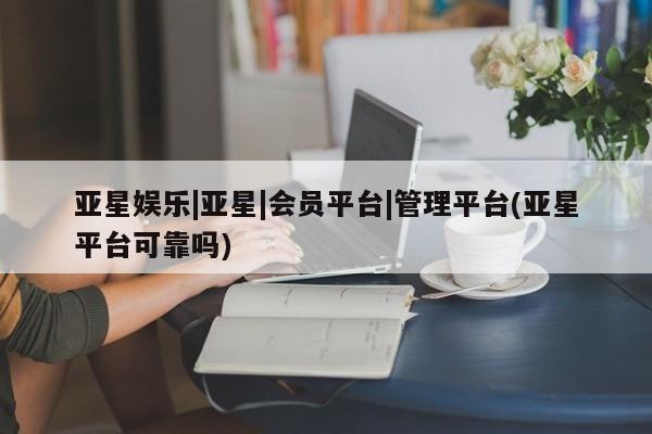 亚星官网 亚星官网娱乐平台亚星娱乐|亚星|会员平台|管理平台(亚星平台可靠吗)