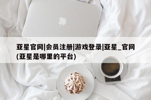亚星官网 亚星官网娱乐平台亚星官网|会员注册|游戏登录|亚星_官网(亚星是哪里的平台)