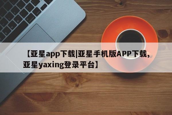 亚星官网 亚星官网娱乐平台【亚星app下载|亚星手机版APP下载,亚星yaxing登录平台】