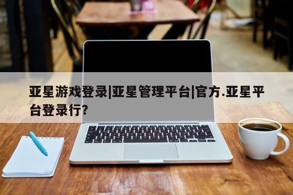 亚星官网 亚星官网娱乐平台亚星游戏登录|亚星管理平台|官方.亚星平台登录行？