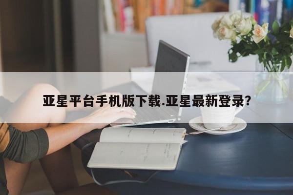 亚星官网 亚星官网娱乐平台亚星平台手机版下载.亚星最新登录？