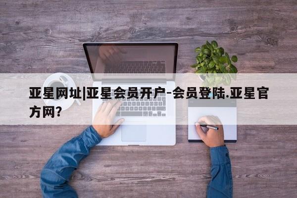 亚星官网 亚星官网娱乐平台亚星网址|亚星会员开户-会员登陆.亚星官方网？