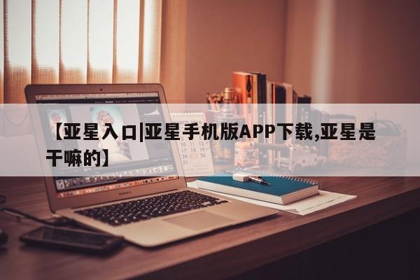 亚星官网 亚星官网娱乐平台【亚星入口|亚星手机版APP下载,亚星是干嘛的】