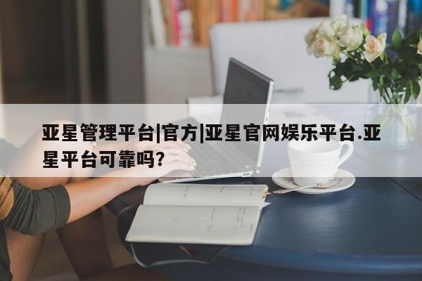 亚星官网 亚星官网娱乐平台亚星管理平台|官方|亚星官网娱乐平台.亚星平台可靠吗？