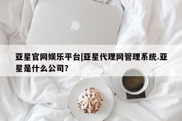 亚星官网 亚星官网娱乐平台亚星官网娱乐平台|亚星代理网管理系统.亚星是什么公司？