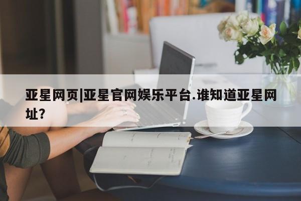 亚星官网 亚星官网娱乐平台亚星网页|亚星官网娱乐平台.谁知道亚星网址？