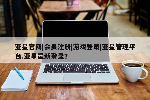 亚星官网 亚星官网娱乐平台亚星官网|会员注册|游戏登录|亚星管理平台.亚星最新登录？