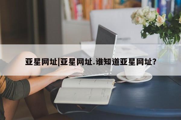 亚星官网 亚星官网娱乐平台亚星网址|亚星网址.谁知道亚星网址？