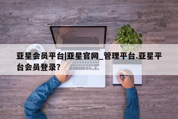 亚星官网 亚星官网娱乐平台亚星会员平台|亚星官网_管理平台.亚星平台会员登录？