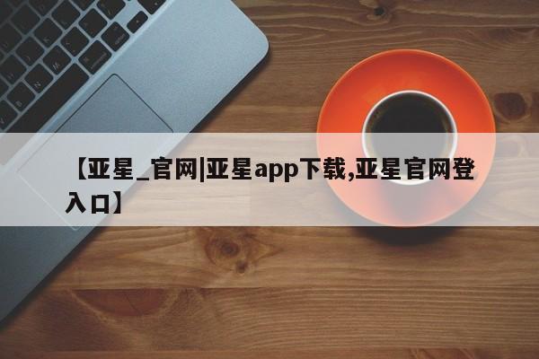 亚星官网 亚星官网娱乐平台【亚星_官网|亚星app下载,亚星官网登入口】