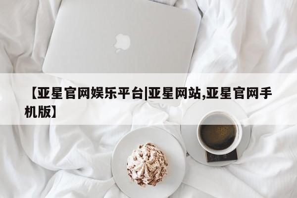 亚星官网 亚星官网娱乐平台【亚星官网娱乐平台|亚星网站,亚星官网手机版】