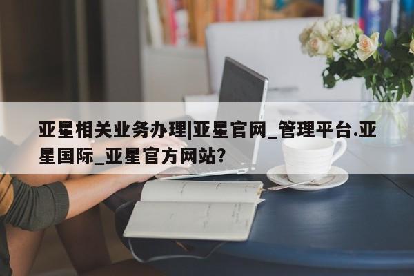 亚星官网 亚星官网娱乐平台亚星相关业务办理|亚星官网_管理平台.亚星国际_亚星官方网站？
