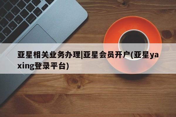 亚星官网 亚星官网娱乐平台亚星相关业务办理|亚星会员开户(亚星yaxing登录平台)