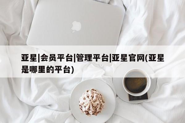 亚星官网 亚星官网娱乐平台亚星|会员平台|管理平台|亚星官网(亚星是哪里的平台)