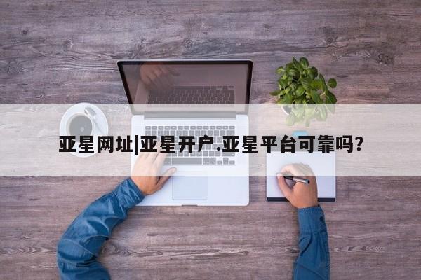 亚星官网 亚星官网娱乐平台亚星网址|亚星开户.亚星平台可靠吗？