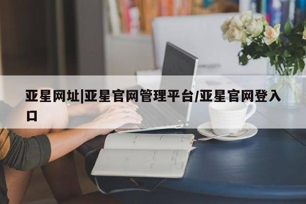 亚星官网 亚星官网娱乐平台亚星网址|亚星官网管理平台/亚星官网登入口