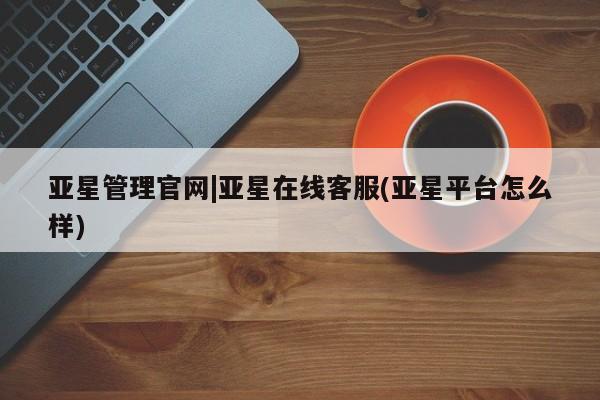 亚星官网 亚星官网娱乐平台亚星管理官网|亚星在线客服(亚星平台怎么样)
