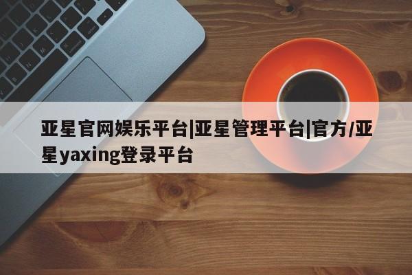 亚星官网 亚星官网娱乐平台亚星官网娱乐平台|亚星管理平台|官方/亚星yaxing登录平台